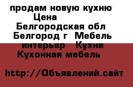 продам новую кухню › Цена ­ 20 000 - Белгородская обл., Белгород г. Мебель, интерьер » Кухни. Кухонная мебель   